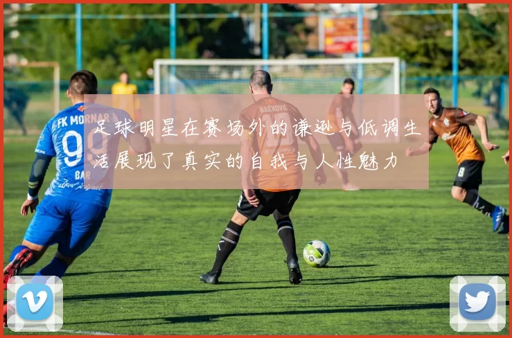 足球明星在赛场外的谦逊与低调生活展现了真实的自我与人性魅力