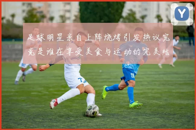 足球明星亲自上阵烧烤引发热议究竟是谁在享受美食与运动的完美结合