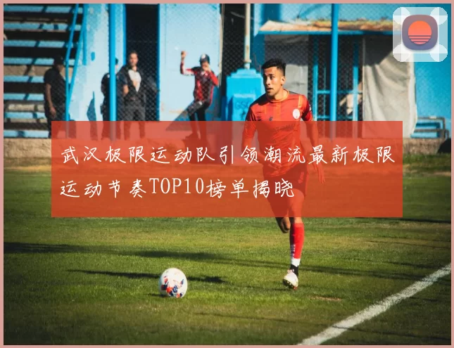 武汉极限运动队引领潮流最新极限运动节奏TOP10榜单揭晓