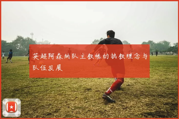 英超阿森纳队主教练的执教理念与队伍发展