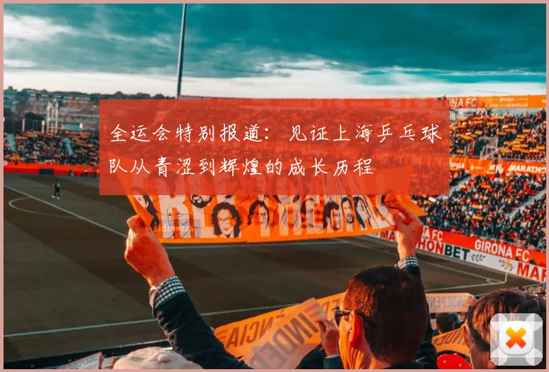 全运会特别报道：见证上海乒乓球队从青涩到辉煌的成长历程