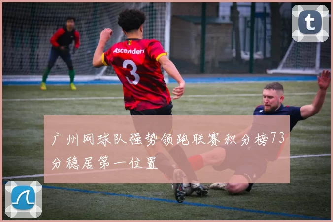 广州网球队强势领跑联赛积分榜73分稳居第一位置