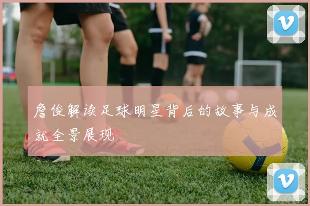 詹俊解读足球明星背后的故事与成就全景展现