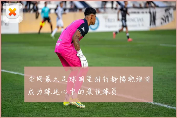 全网最火足球明星排行榜揭晓谁将成为球迷心中的最佳球员