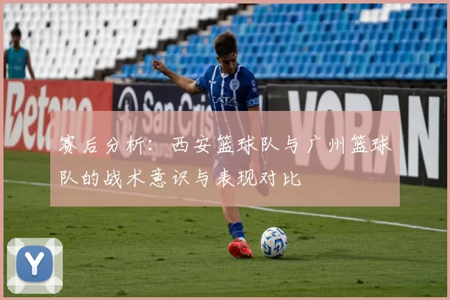 赛后分析：西安篮球队与广州篮球队的战术意识与表现对比