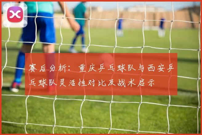 赛后分析：重庆乒乓球队与西安乒乓球队灵活性对比及战术启示