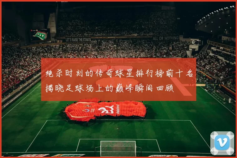 绝杀时刻的传奇球星排行榜前十名揭晓足球场上的巅峰瞬间回顾