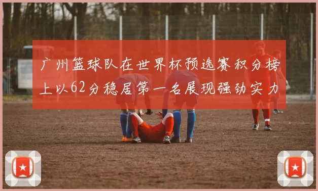 广州篮球队在世界杯预选赛积分榜上以62分稳居第一名展现强劲实力