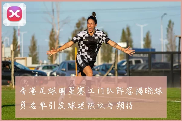 香港足球明星赛江门队阵容揭晓球员名单引发球迷热议与期待
