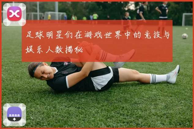 足球明星们在游戏世界中的竞技与娱乐人数揭秘
