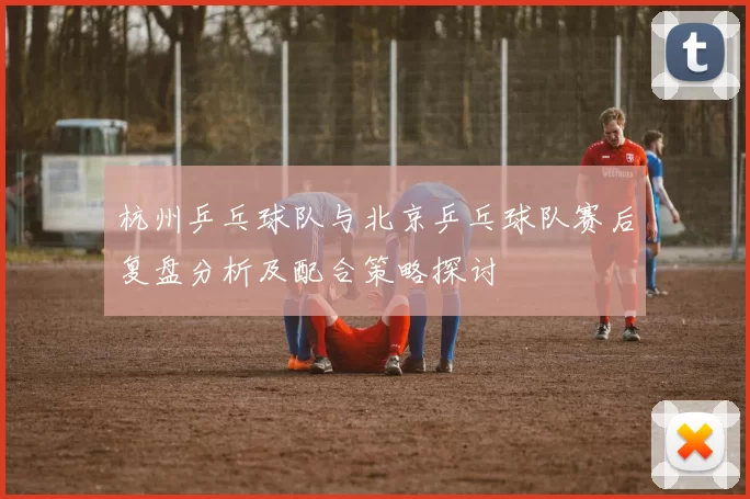 杭州乒乓球队与北京乒乓球队赛后复盘分析及配合策略探讨