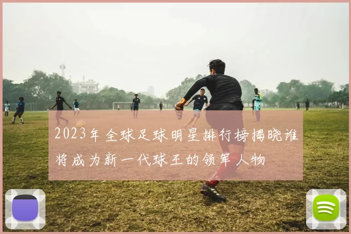 2023年全球足球明星排行榜揭晓谁将成为新一代球王的领军人物