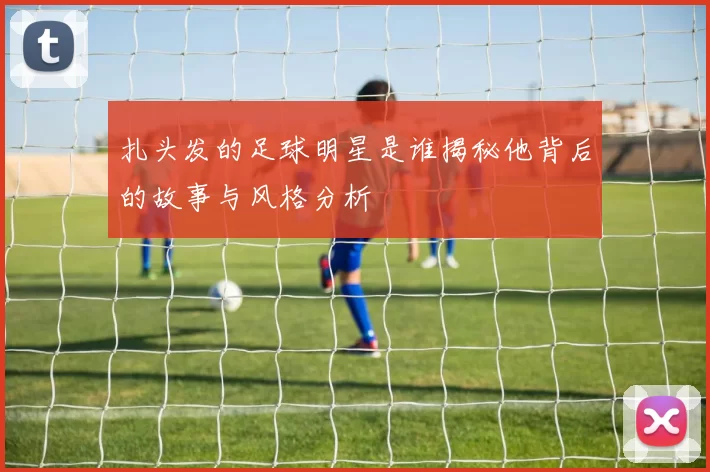 扎头发的足球明星是谁揭秘他背后的故事与风格分析