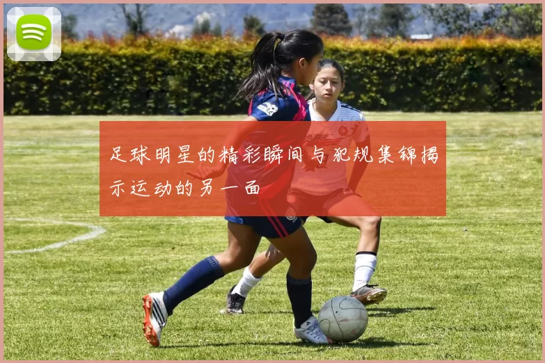 足球明星的精彩瞬间与犯规集锦揭示运动的另一面