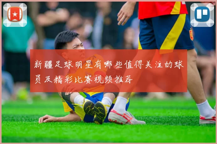 新疆足球明星有哪些值得关注的球员及精彩比赛视频推荐